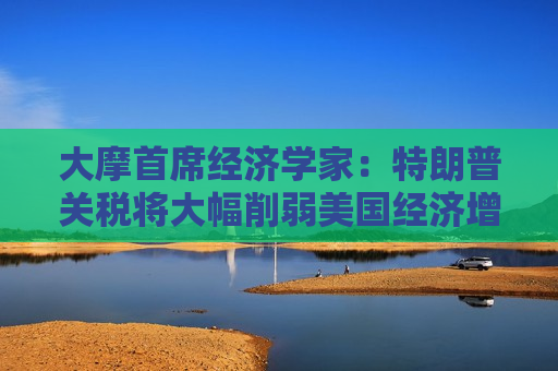 大摩首席经济学家：特朗普关税将大幅削弱美国经济增长  第1张