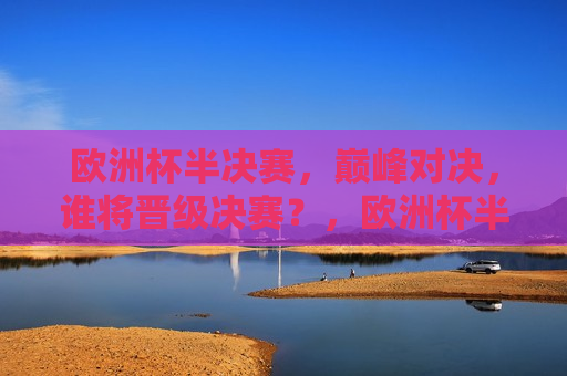 欧洲杯半决赛，巅峰对决，谁将晋级决赛？，欧洲杯半决赛，巅峰对决，谁能晋级决赛？，欧洲杯半决赛巅峰对决，谁将晋级决赛？  第1张