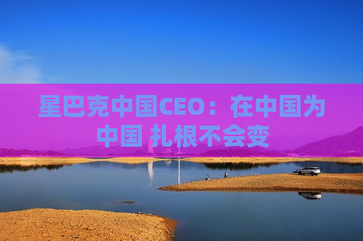 星巴克中国CEO：在中国为中国 扎根不会变  第1张