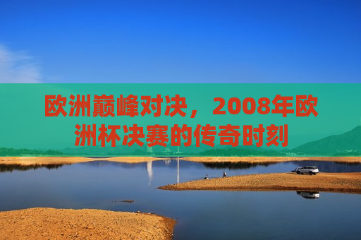欧洲巅峰对决，2008年欧洲杯决赛的传奇时刻