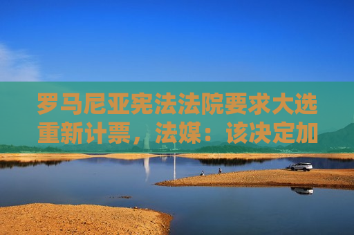 罗马尼亚 *** 要求大选重新计票，法媒：该决定加剧选举进程动荡