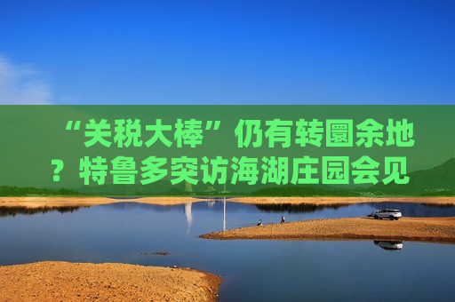 “关税大棒”仍有转圜余地？特鲁多突访海湖庄园会见特朗普