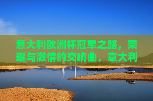 意大利欧洲杯冠军之路，荣耀与 *** 的交响曲，意大利荣耀之路，欧洲杯冠军的 *** 交响曲，意大利荣耀之路，欧洲杯冠军的 *** 交响曲