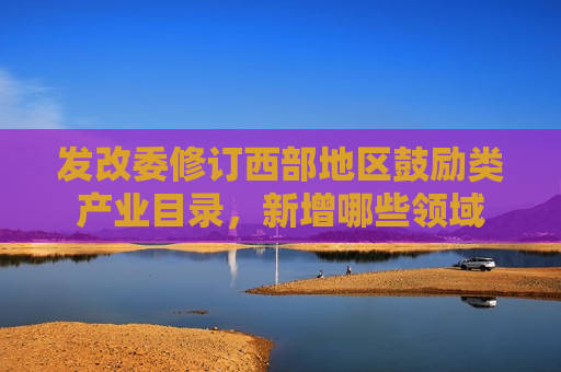 发改委修订西部地区鼓励类产业目录，新增哪些领域  第1张