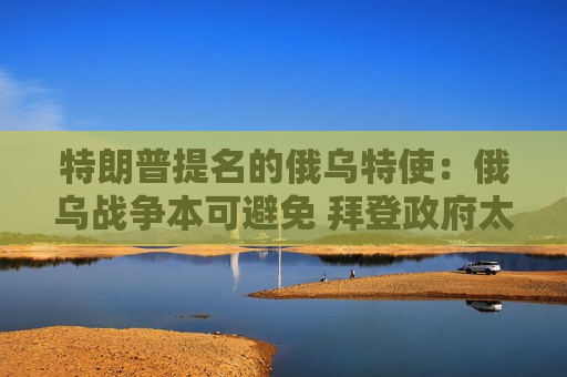 特朗普提名的俄乌特使：俄乌战争本可避免 拜登 *** 太无能  第1张