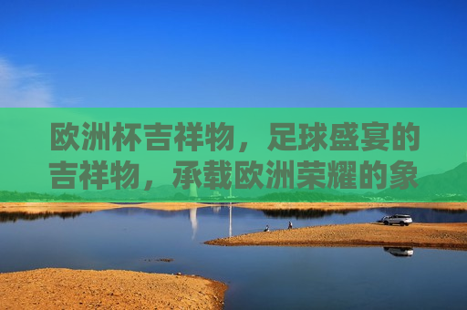 欧洲杯吉祥物，足球盛宴的吉祥物，承载欧洲荣耀的象征，欧洲杯吉祥物，足球盛宴的象征与荣耀的标志，欧洲杯吉祥物，足球盛宴的象征与荣耀的标志  第1张