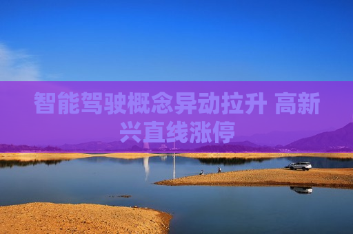 智能驾驶概念异动拉升 高新兴直线涨停