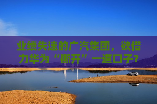 业绩失速的广汽集团，欲借力华为“撕开”一道口子？