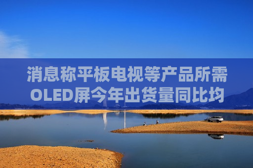 消息称平板电视等产品所需OLED屏今年出货量同比均将大增 但明年会放缓