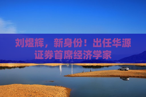 刘煜辉，新身份！出任华源证券首席经济学家  第1张