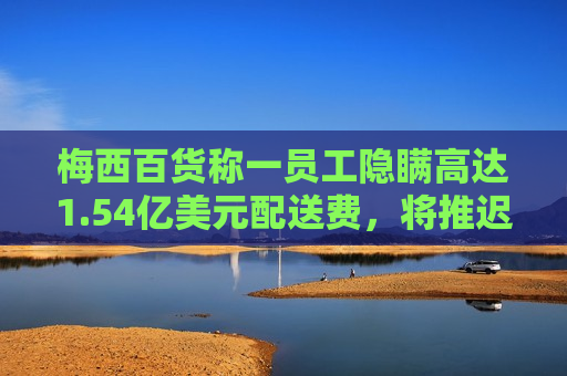 梅西百货称一员工隐瞒高达1.54亿美元配送费，将推迟发布财报