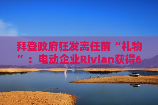 拜登 *** 狂发离任前“礼物”：电动企业Rivian获得66亿美元 *** 贷款