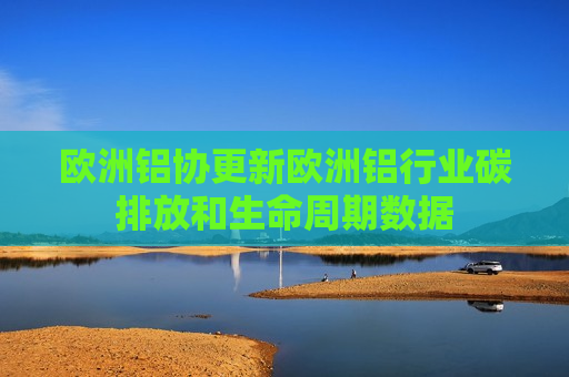 欧洲铝协更新欧洲铝行业碳排放和生命周期数据