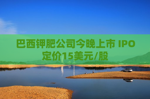 巴西钾肥公司今晚上市 IPO定价15美元/股