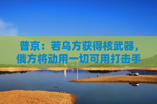 普京：若乌方获得核武器，俄方将动用一切可用打击手段！白宫：未计划向乌克兰供应核武器