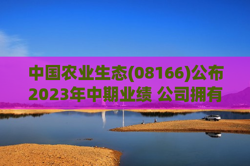 中国农业生态(08166)公布2023年中期业绩 公司拥有人应占亏损约为203.3万港元 同比收窄91.6%  第1张