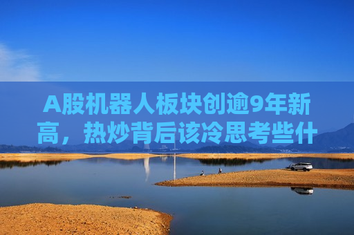 A股机器人板块创逾9年新高，热炒背后该冷思考些什么？