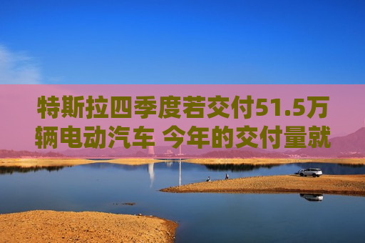 特斯拉四季度若交付51.5万辆电动汽车 今年的交付量就将超过去年