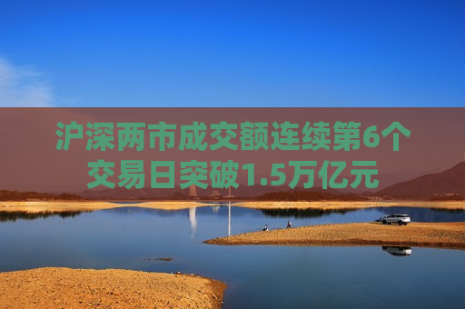 沪深两市成交额连续第6个交易日突破1.5万亿元