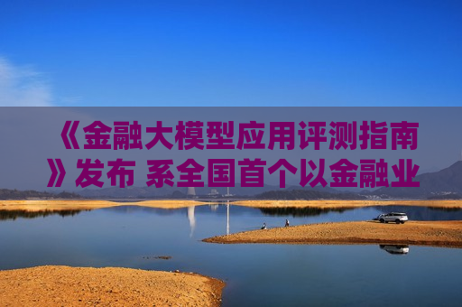 《金融大模型应用评测指南》发布 系全国首个以金融业务能力为核心的团体标准