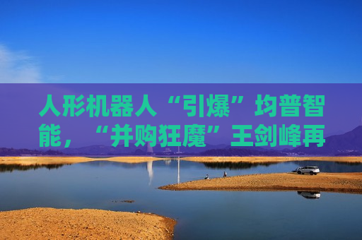 人形机器人“引爆”均普智能，“并购狂魔”王剑峰再赢一局！