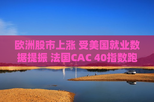 欧洲股市上涨 受美国就业数据提振 法国CAC 40指数跑赢  第1张