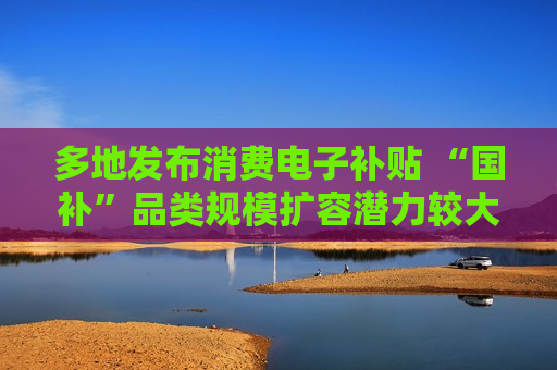 多地发布消费电子补贴 “国补”品类规模扩容潜力较大  第1张