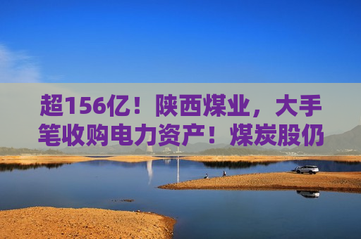 超156亿！陕西煤业，大手笔收购电力资产！煤炭股仍被普遍看好