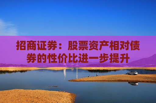 招商证券：股票资产相对债券的性价比进一步提升