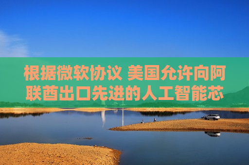 根据微软协议 美国允许向阿联酋出口先进的人工智能芯片