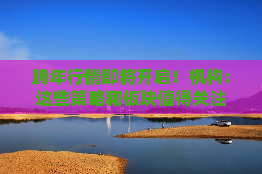 跨年行情即将开启！机构：这些策略和板块值得关注