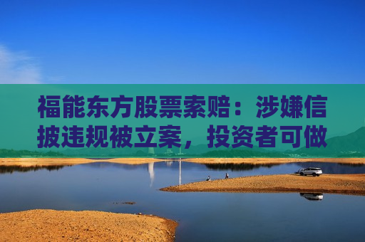 福能东方股票索赔：涉嫌信披违规被立案，投资者可做索赔准备