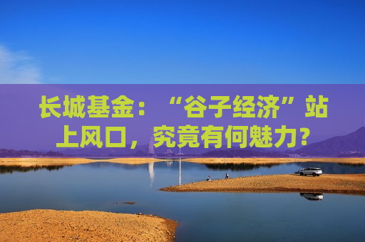 长城基金：“谷子经济”站上风口，究竟有何魅力？