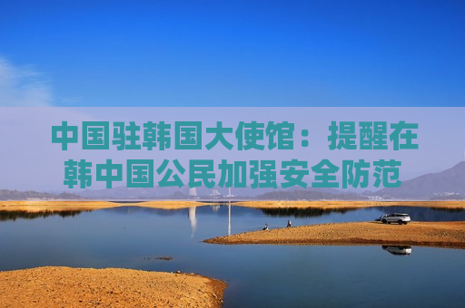 中国驻韩国大使馆：提醒在韩中国公民加强安全防范