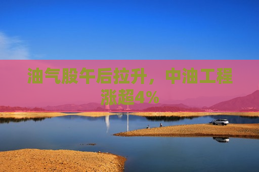 油气股午后拉升，中油工程涨超4%