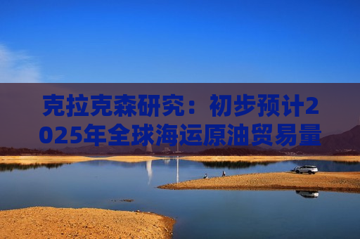 克拉克森研究：初步预计2025年全球海运原油贸易量增长2.7%