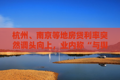 杭州、南京等地房贷利率突然调头向上，业内称“与舆论倒逼有关，需特别关注”