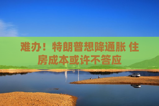 难办！特朗普想降通胀 住房成本或许不答应