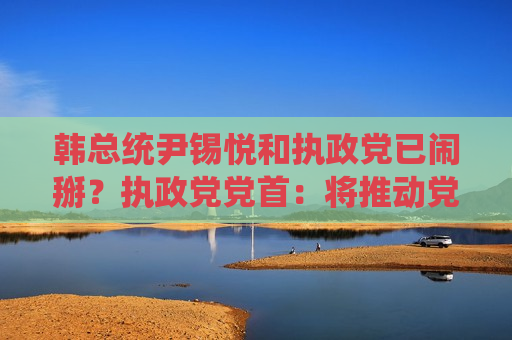 韩总统尹锡悦和执政党已闹掰？执政党党首：将推动党内赞成弹劾案