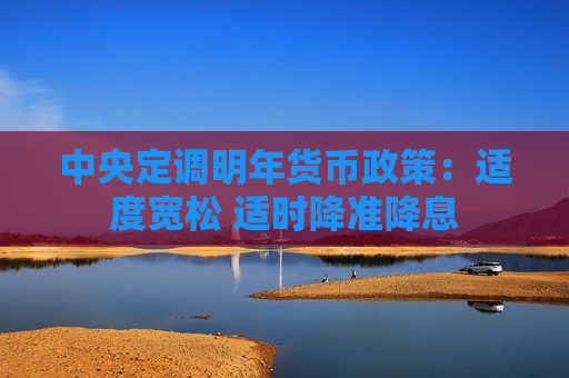 中央定调明年货币政策：适度宽松 适时降准降息
