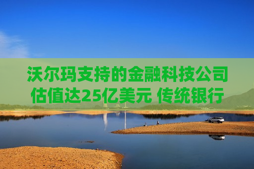 沃尔玛支持的金融科技公司估值达25亿美元 传统银行业面临威胁