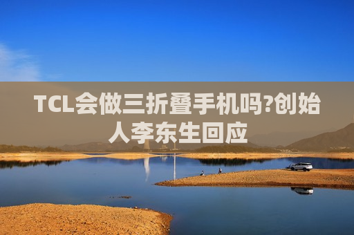TCL会做三折叠手机吗?创始人李东生回应