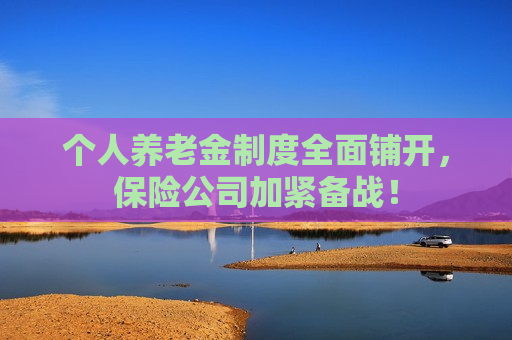 个人养老金制度全面铺开，保险公司加紧备战！