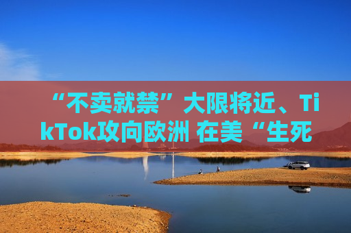 “不卖就禁”大限将近、TikTok攻向欧洲 在美“生死局”能否最后翻盘？