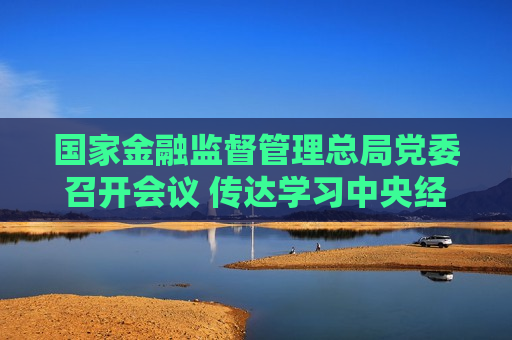 国家金融监督管理总局党委召开会议 传达学习中央经济工作会议精神  第1张