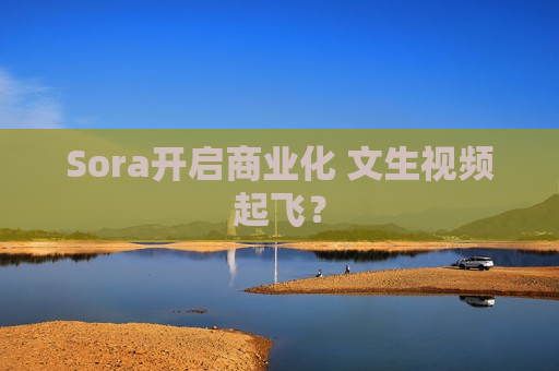 Sora开启商业化 文生视频起飞？