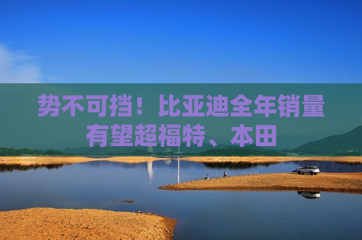 势不可挡！比亚迪全年销量有望超福特、本田