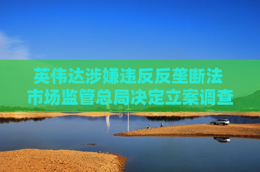 英伟达涉嫌违反反垄断法 市场监管总局决定立案调查：涉5年前收购迈络思