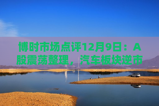 博时市场点评12月9日：A股震荡整理，汽车板块逆市领涨