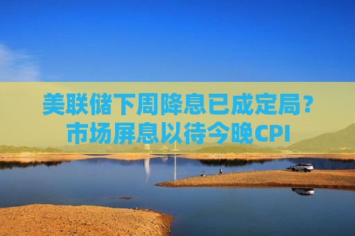 美联储下周降息已成定局？市场屏息以待今晚CPI
